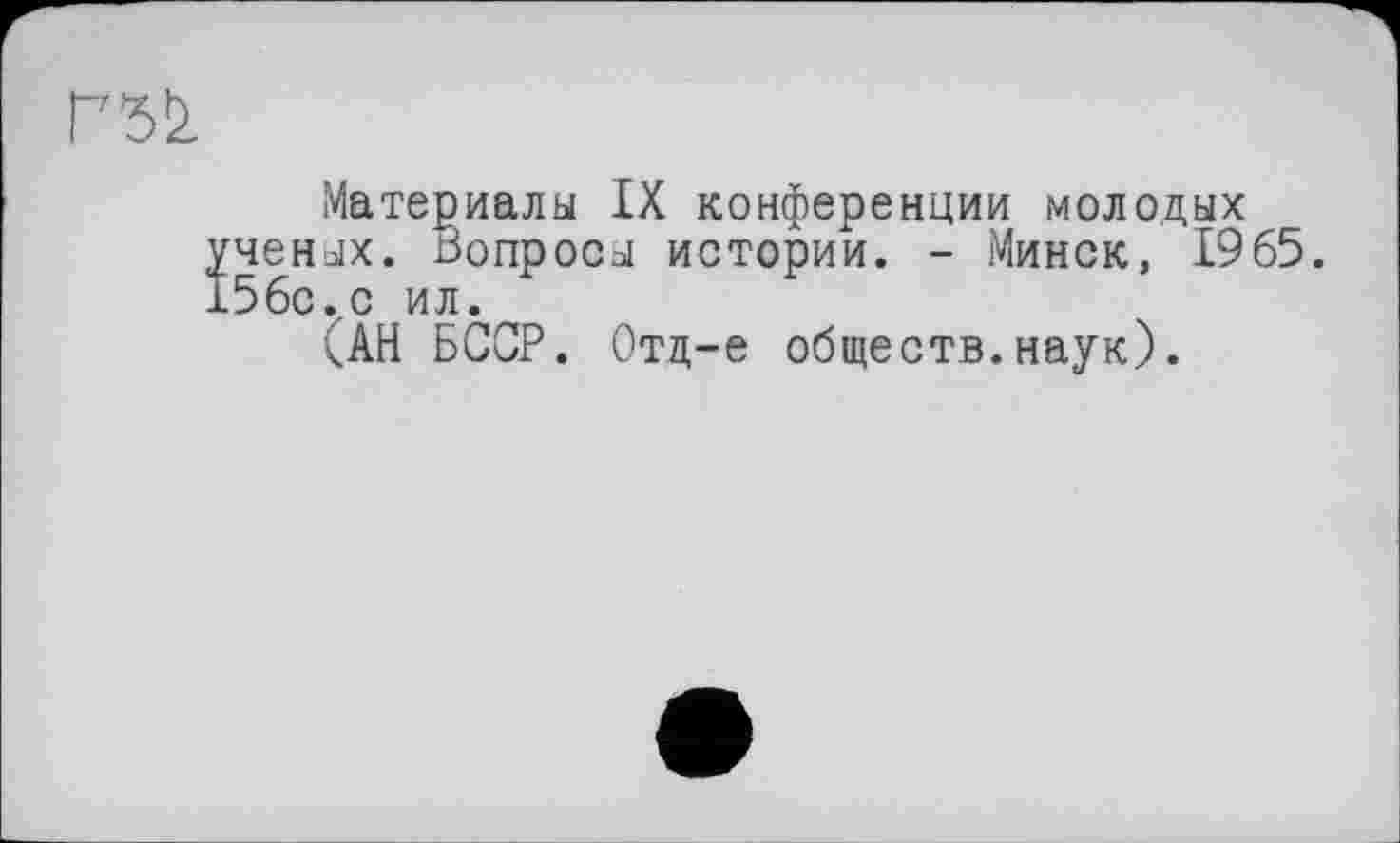 ﻿Г7^
Материалы IX конференции молодых ученых. Бопросы истории. - Минск, 1965. 156с.с ил.
САН БССР. Отд-е обществ.наук).